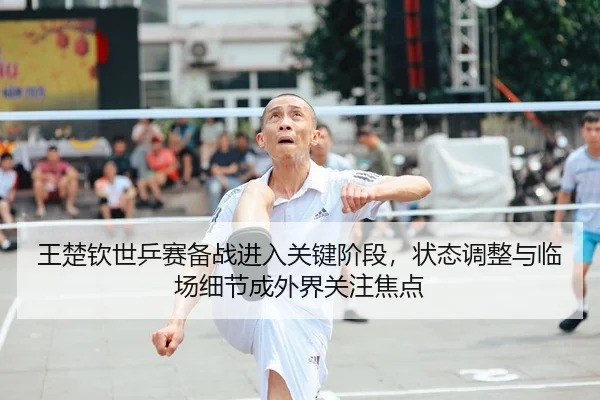 王楚钦世乒赛备战进入关键阶段，状态调整与临场细节成外界关注焦点